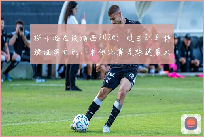 斯卡洛尼谈梅西2026：过去20年持续证明自己，看他比赛是球迷最大享受