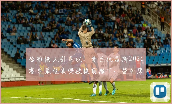 哈维换人引争议！费兰托雷斯2026赛季最佳表现被提前撤下，替补席失望瞬间全记录