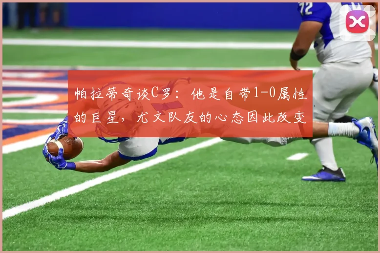 帕拉蒂奇谈C罗:他是自带1-0属性的巨星,尤文队友的心态因此改变