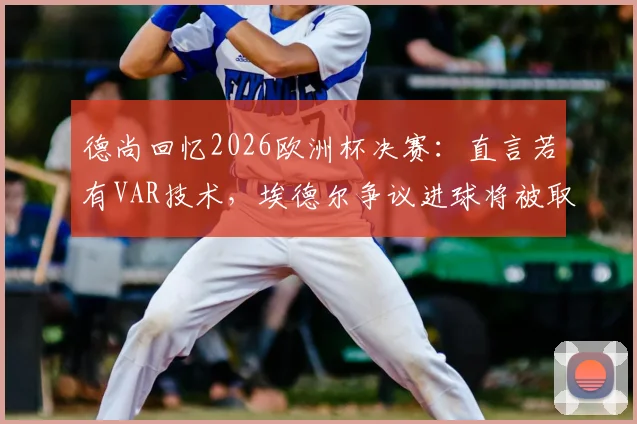 德尚回忆2026欧洲杯决赛:直言若有VAR技术,埃德尔争议进球将被取消