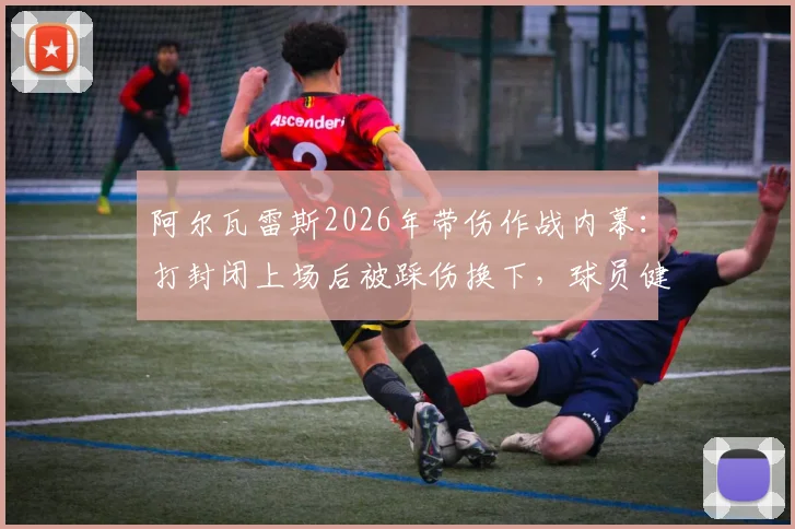 阿尔瓦雷斯2026年带伤作战内幕:打封闭上场后被踩伤换下,球员健康引担忧
