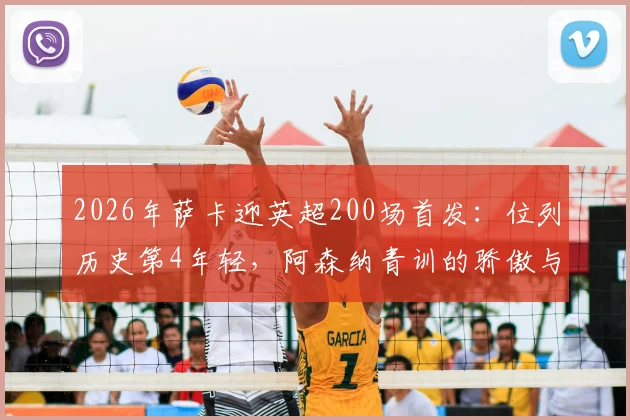 2026年萨卡迎英超200场首发:位列历史第4年轻,阿森纳青训的骄傲与坚持
