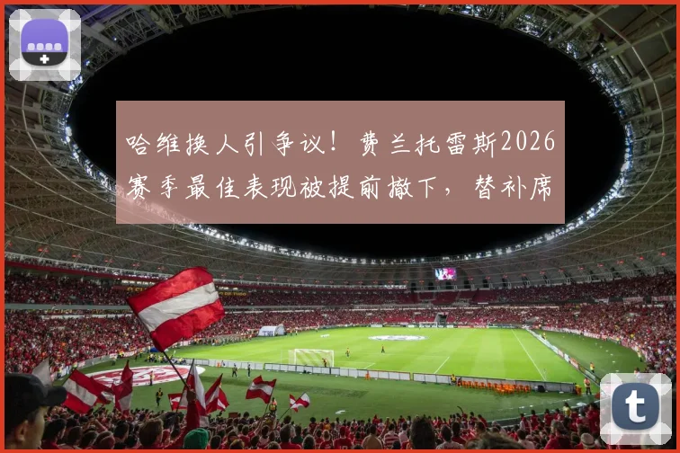 哈维换人引争议！费兰托雷斯2026赛季最佳表现被提前撤下，替补席失望瞬间全记录