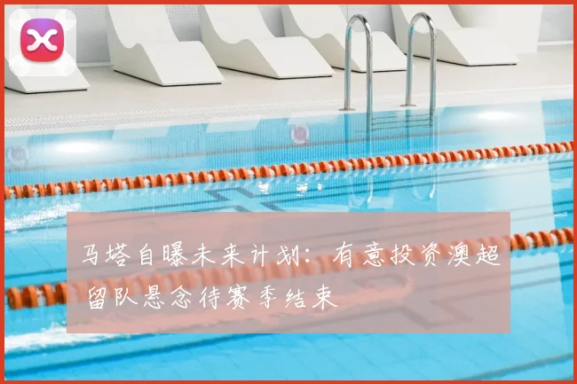 马塔自曝未来计划：有意投资澳超 留队悬念待赛季结束