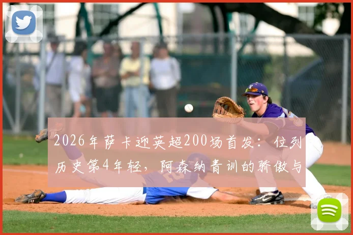 2026年萨卡迎英超200场首发：位列历史第4年轻，阿森纳青训的骄傲与坚持