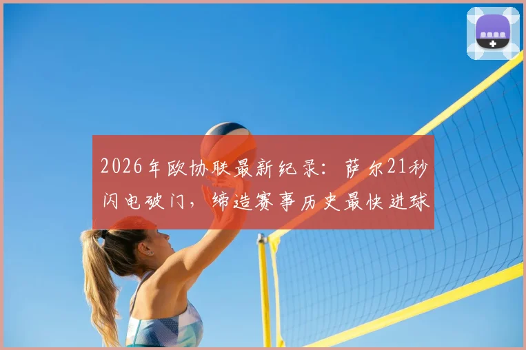 2026年欧协联最新纪录：萨尔21秒闪电破门，缔造赛事历史最快进球瞬间回顾