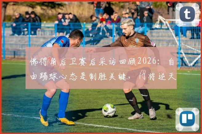 佛得角后卫赛后采访回顾2026:自由踢球心态是制胜关键,门将逆天神扑合集引热议