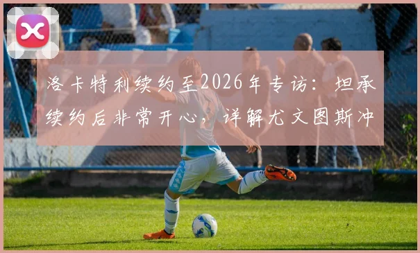 洛卡特利续约至2026年专访：坦承续约后非常开心，详解尤文图斯冲击欧冠资格核心战术与当前形势
