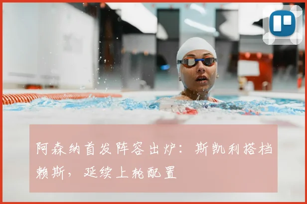 阿森纳首发阵容出炉：斯凯利搭档赖斯，延续上轮配置