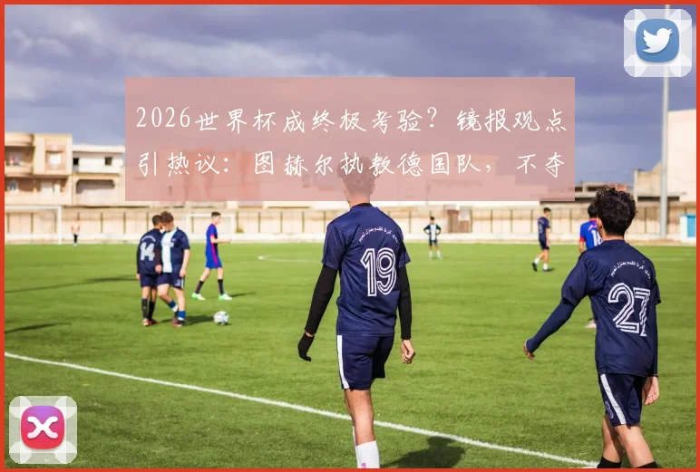 2026世界杯成终极考验？镜报观点引热议：图赫尔执教德国队，不夺冠即失败？