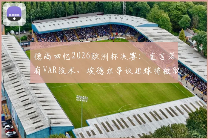 德尚回忆2026欧洲杯决赛：直言若有VAR技术，埃德尔争议进球将被取消