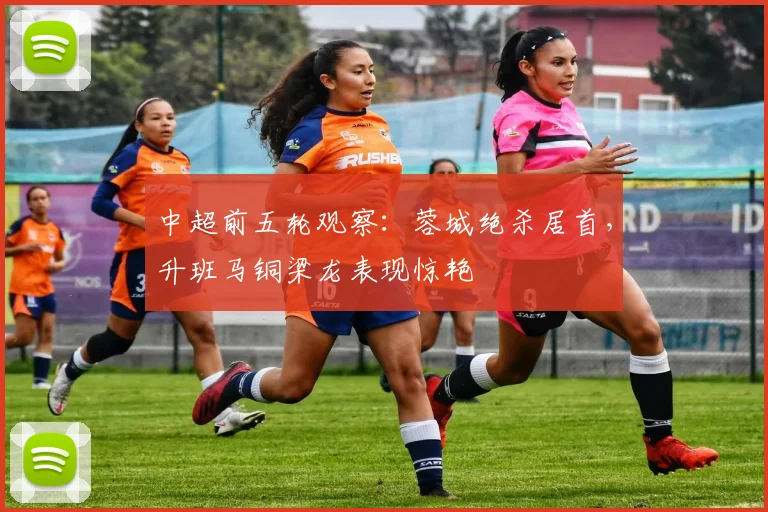 中超前五轮观察：蓉城绝杀居首，升班马铜梁龙表现惊艳