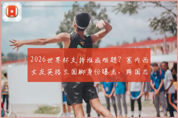 2026世界杯支持谁成难题?塞内西女友英格兰国脚身份曝光,跨国恋情引热议