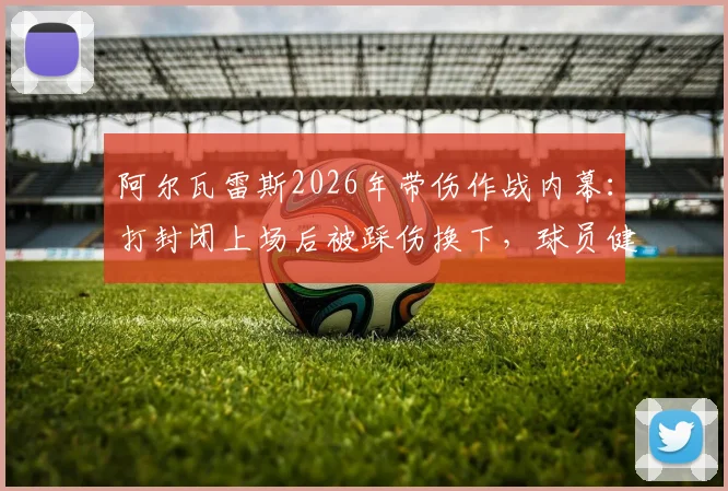 阿尔瓦雷斯2026年带伤作战内幕：打封闭上场后被踩伤换下，球员健康引担忧