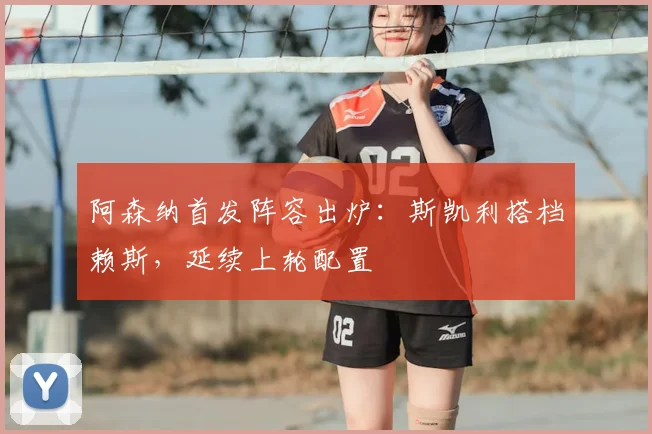 阿森纳首发阵容出炉:斯凯利搭档赖斯,延续上轮配置