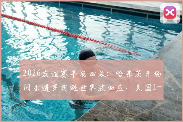 2026友谊赛半场回放:哈弗茨开场闪击遭罗宾逊世界波回应,美国1-1战平德国