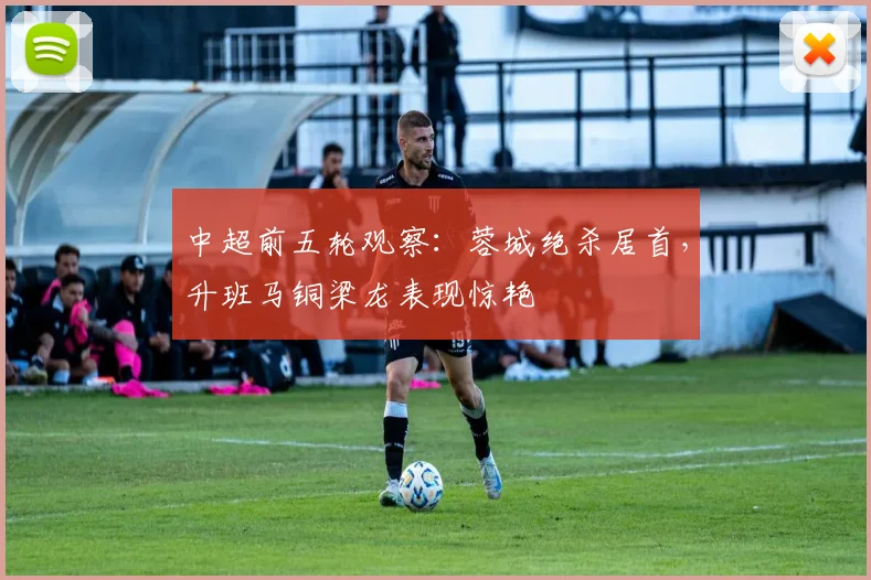 中超前五轮观察:蓉城绝杀居首,升班马铜梁龙表现惊艳