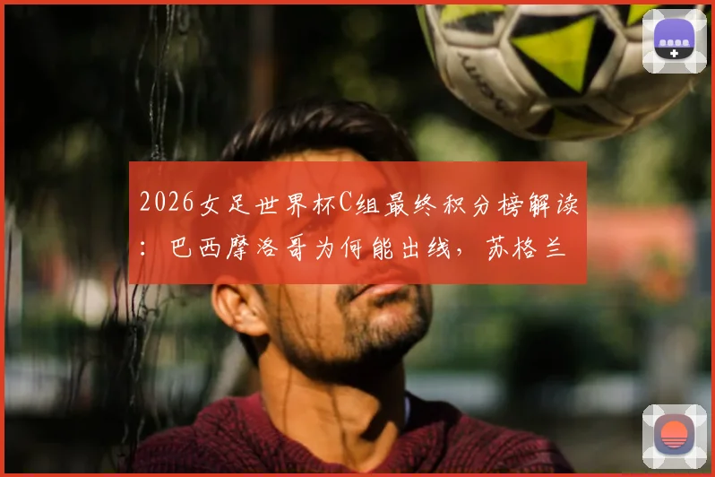 2026女足世界杯C组最终积分榜解读：巴西摩洛哥为何能出线，苏格兰3分海地0分背后原因分析