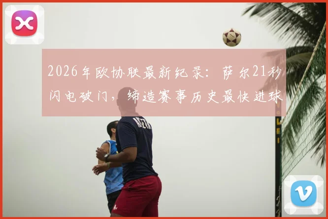 2026年欧协联最新纪录:萨尔21秒闪电破门,缔造赛事历史最快进球瞬间回顾