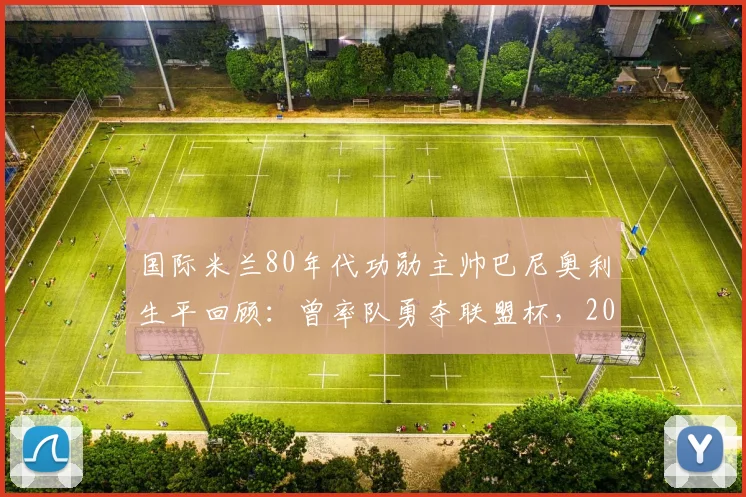 国际米兰80年代功勋主帅巴尼奥利生平回顾：曾率队勇夺联盟杯，2026年逝世享年91岁，附执教战绩与经典阵容解析